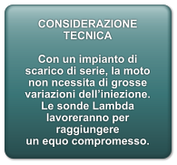 CONSIDERAZIONE TECNICA  Con un impianto di scarico di serie, la moto non ncessita di grosse variazioni delliniezione. Le sonde Lambda lavoreranno per raggiungere un equo compromesso.