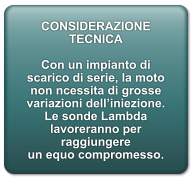 CONSIDERAZIONE TECNICA  Con un impianto di scarico di serie, la moto non ncessita di grosse variazioni dell’iniezione. Le sonde Lambda lavoreranno per raggiungere un equo compromesso.
