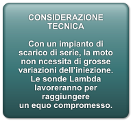 CONSIDERAZIONE TECNICA  Con un impianto di scarico di serie, la moto non ncessita di grosse variazioni delliniezione. Le sonde Lambda lavoreranno per raggiungere un equo compromesso.